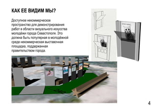 GSPublisherVersion 0.15.100.100
КАК ЕЕ ВИДИМ МЫ?
Доступное некоммерческое
пространство для демонстрирования
работ в области визуального искусства
молодёжи города Севастополя. Это
должна быть популярная в молодёжной
среде некоммерческая выставочная
площадка, поддержанная
правительством города.
4
 