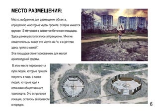 GSPublisherVersion 0.15.100.100
МЕСТО РАЗМЕЩЕНИЯ:
Место, выбранное для размещения объекта,
определило некоторые черты проекта. В парке имеется
круглая 13-метровая в диаметре бетонная площадка.
Здесь ранее располагались аттракционы. Многие
севастопольцы знают это место как "о, я в детстве
здесь гулял с мамой".
В этом месте пересекаются
пути людей, которые пришли
погулять в парк, а также
людей, которые идут к
остановке общественного
транспорта. Это актуальная
локация, осталось её привести
в порядок. 6
Эта площадка станет основанием для малой
архитектурной формы.
 