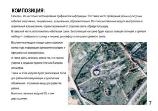 GSPublisherVersion 0.15.100.100
КОМПОЗИЦИЯ:
Галерея - это не только экспонирование графической информации. Это также место проведения разных культурных
событий: спортивных, танцевальных, музыкальных, образовательных. Поэтому выставочные модули выстроились в
правильный восьмигранник, сориентированный по сторонам света, образуя площадку.
В северной части расположилась небольшая сцена. Выступающий на сцене будет хорошо освещён солнцем, а зрители
наоборот - отвёрнуты от солнца и лишены дискомфорта контрового дневного света.
Выставочные модули позади сцены содержат
контактную информацию оргкомитета галереи и
официальные медиаресурсы.
А также здесь записаны имена тех, кто принял
участие в создании проекта Уличной Галереи,
спонсоров.
Также на этих модулях будет реализована доска
для районной коммуникации и рукописных
объявлений - это важная вещь для развития
района.
Всего выставочных модулей 20, и они
двусторонние.
7
 