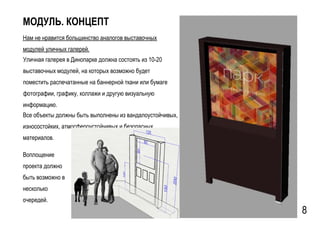 GSPublisherVersion 0.15.100.100
МОДУЛЬ. КОНЦЕПТ
Нам не нравится большинство аналогов выставочных
модулей уличных галерей.
Уличная галерея в Динопарке должна состоять из 10-20
выставочных модулей, на которых возможно будет
поместить распечатанные на баннерной ткани или бумаге
фотографии, графику, коллажи и другую визуальную
информацию.
8
Все объекты должны быть выполнены из вандалоустойчивых,
износостойких, атмосфероустойчивых и безопасных
материалов.
Воплощение
проекта должно
быть возможно в
несколько
очередей.
 