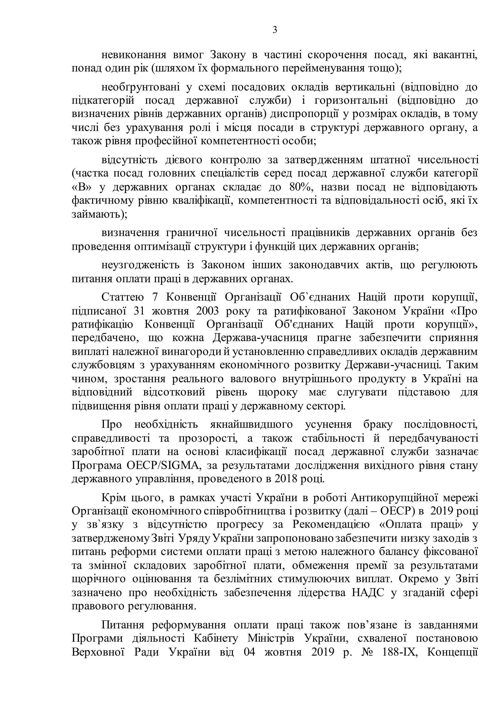 3
невиконання вимог Закону в частині скорочення посад, які вакантні,
понад один рік (шляхом їх формального перейменування тощо);
необґрунтовані у схемі посадових окладів вертикальні (відповідно до
підкатегорій посад державної служби) і горизонтальні (відповідно до
визначених рівнів державних органів) диспропорції у розмірах окладів, в тому
числі без урахування ролі і місця посади в структурі державного органу, а
також рівня професійної компетентності особи;
відсутність дієвого контролю за затвердженням штатної чисельності
(частка посад головних спеціалістів серед посад державної служби категорії
«В» у державних органах складає до 80%, назви посад не відповідають
фактичному рівню кваліфікації, компетентності та відповідальності осіб, які їх
займають);
визначення граничної чисельності працівників державних органів без
проведення оптимізації структури і функцій цих державних органів;
неузгодженість із Законом інших законодавчих актів, що регулюють
питання оплати праці в державних органах.
Статтею 7 Конвенції Організації Об`єднаних Націй проти корупції,
підписаної 31 жовтня 2003 року та ратифікованої Законом України «Про
ратифікацію Конвенції Організації Об'єднаних Націй проти корупції»,
передбачено, що кожна Держава-учасниця прагне забезпечити сприяння
виплаті належної винагородий установленню справедливих окладів державним
службовцям з урахуванням економічного розвитку Держави-учасниці. Таким
чином, зростання реального валового внутрішнього продукту в Україні на
відповідний відсотковий рівень щороку має слугувати підставою для
підвищення рівня оплати праці у державному секторі.
Про необхідність якнайшвидшого усунення браку послідовності,
справедливості та прозорості, а також стабільності й передбачуваності
заробітної плати на основі класифікації посад державної служби зазначає
Програма OECP/SIGMA, за результатами дослідження вихідного рівня стану
державного управління, проведеного в 2018 році.
Крім цього, в рамках участі України в роботі Антикорупційної мережі
Організації економічного співробітництва і розвитку (далі – ОЕСР) в 2019 році
у зв`язку з відсутністю прогресу за Рекомендацією «Оплата праці» у
затвердженомуЗвіті УрядуУкраїни запропонованозабезпечити низку заходів з
питань реформи системи оплати праці з метою належного балансу фіксованої
та змінної складових заробітної плати, обмеження премії за результатами
щорічного оцінювання та безлімітних стимулюючих виплат. Окремо у Звіті
зазначено про необхідність забезпечення лідерства НАДС у згаданій сфері
правового регулювання.
Питання реформування оплати праці також пов’язане із завданнями
Програми діяльності Кабінету Міністрів України, схваленої постановою
Верховної Ради України від 04 жовтня 2019 р. № 188-IX, Концепції
 