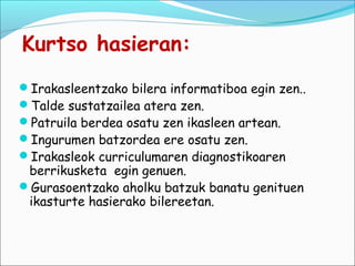 Kurtso hasieran:
Irakasleentzako bilera informatiboa egin zen..
Talde sustatzailea atera zen.
Patruila berdea osatu zen ikasleen artean.
Ingurumen batzordea ere osatu zen.
Irakasleok curriculumaren diagnostikoaren
 berrikusketa egin genuen.
Gurasoentzako aholku batzuk banatu genituen
 ikasturte hasierako bilereetan.
 