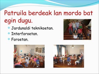 Patruila berdeak lan mordo bat
egin dugu.
  Jardunaldi teknikoetan.
  Interforoetan.
  Foroetan.
 