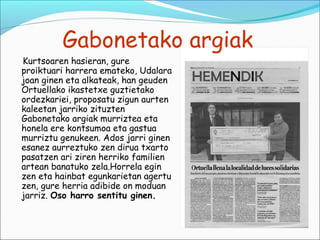 Gabonetako argiak
Kurtsoaren hasieran, gure
proiktuari harrera emateko, Udalara
joan ginen eta alkateak, han geuden
Ortuellako ikastetxe guztietako
ordezkariei, proposatu zigun aurten
kaleetan jarriko zituzten
Gabonetako argiak murriztea eta
honela ere kontsumoa eta gastua
murriztu genukeen. Ados jarri ginen
esanez aurreztuko zen dirua txarto
pasatzen ari ziren herriko familien
artean banatuko zela.Horrela egin
zen eta hainbat egunkarietan agertu
zen, gure herria adibide on moduan
jarriz. Oso harro sentitu ginen.
 