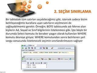 2. SEÇİM SINIRLAMA
Bir tablodaki tüm satırları seçebileceğimiz gibi, istersek sadece bizim
belirleyeceğimiz kurallara uyan satırların seçilmesini de
sağlayabilmemiz gerekir. Örneğin; BOTE tablosunda adı Merve olan
kişilerin Ad, Soyad ve Sınıf bilgilerinin listelenmesi gibi. İşte böyle bir
durumda Select komutu ile beraber yaygın olarak kullanılan WHERE
komutu devreye giriyor. WHERE komutundan sonra belirlenen şart
sorgu sonucunda listelenecek seçimin sınırlandırılmasını sağlıyor
 