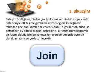 3. BİRLEŞİM
Birleşim özelliği ise, birden çok tablodaki verinin bir sorgu içinde
birbirleriyle etkileşime girebilmesi yeteneğidir. Örneğin bir
tablodan personel isimlerini içeren sütunu, diğer bir tablodan ise
personelin ev adresi bilgisini seçebiliriz. Birleşim işlevi kapsamlı
bir işlem olduğu için bu konuya ilerleyen bölümlerde ayrıntılı
olarak anlatımı gerçekleştirilecektir.
 