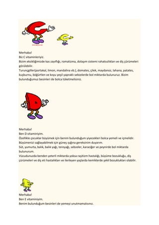 Merhaba!
Biz C vitaminleriyiz.
Bizim eksikliğimizde kas zayıflığı, romatizma, dolaşım sistemi rahatsızlıkları ve diş çürümeleri
görülebilir.
Turunçgiller(portakal, limon, mandalina vb.), domates, çilek, maydanoz, lahana, patates,
kuşburnu, böğürtlen ve koyu yeşil yapraklı sebzelerde bol miktarda bulunuruz. Bizim
bulunduğumuz besinleri de bolca tüketmelisiniz.




Merhaba!
Ben D vitaminiyim.
Özellikle çocuklar büyümek için benim bulunduğum yiyecekleri bolca yemeli ve içmelidir.
üünizi sağlayabilmek için güneş ışığına gereksinim duyarım.
Süt, yumurta, balık, balık yağı, tereyağı, sebzeler, karaciğer ve peynirde bol miktarda
bulunurum.
Vücudunuzda benden yeterli miktarda yoksa raşitizm hastalığı, büyüme bozukluğu, diş
çürümeleri ve diş eti hastalıkları ve ilerleyen yaşlarda kemiklerde şekil bozuklukları olabilir.




Merhaba!
Ben E vitaminiyim.
Benim bulunduğum besinleri de yemeyi unutmamalısınız.
 