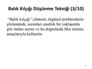 Balık Kılçığı Düşünme Tekniği (3/10)
“Balık kılçığı” yöntemi, örgütsel problemlerin
çözümünde, sorunları analitik bir yaklaşımla
göz önüne serme ve bu doğrultuda fikir üretme
amaçlarıyla kullanılır.
108
 