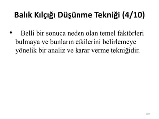 Balık Kılçığı Düşünme Tekniği (4/10)
• Belli bir sonuca neden olan temel faktörleri
bulmaya ve bunların etkilerini belirlemeye
yönelik bir analiz ve karar verme tekniğidir.
109
 