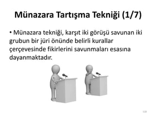 Münazara Tartışma Tekniği (1/7)
• Münazara tekniği, karşıt iki görüşü savunan iki
grubun bir jüri önünde belirli kurallar
çerçevesinde fikirlerini savunmaları esasına
dayanmaktadır.
118
 