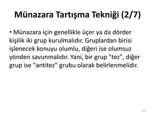 Münazara Tartışma Tekniği (2/7)
• Münazara için genellikle üçer ya da dörder
kişilik iki grup kurulmalıdır. Gruplardan birisi
işlenecek konuyu olumlu, diğeri ise olumsuz
yönden savunmalıdır. Yani, bir grup "tez", diğer
grup ise "antitez" grubu olarak belirlenmelidir.
119
 