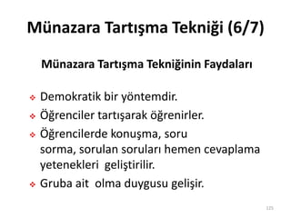 Münazara Tartışma Tekniği (6/7)
 Demokratik bir yöntemdir.
 Öğrenciler tartışarak öğrenirler.
 Öğrencilerde konuşma, soru
sorma, sorulan soruları hemen cevaplama
yetenekleri geliştirilir.
 Gruba ait olma duygusu gelişir.
125
Münazara Tartışma Tekniğinin Faydaları
 