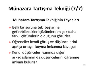 Münazara Tartışma Tekniği (7/7)
 Belli bir soruna tek başlarına
getirebilecekleri çözümlerden çok daha
farklı çözümlerin olduğunu görürler.
 Öğrenciler kendi görüş ve düşüncelerini
açıkça ortaya koyma imkanına kavuşur.
 Kendi düşünceleri yanında diğer
arkadaşlarının da düşüncelerini öğrenme
imkânı bulurlar. 126
Münazara Tartışma Tekniğinin Faydaları
 