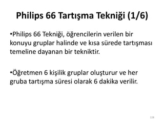 Philips 66 Tartışma Tekniği (1/6)
•Philips 66 Tekniği, öğrencilerin verilen bir
konuyu gruplar halinde ve kısa sürede tartışması
temeline dayanan bir tekniktir.
•Öğretmen 6 kişilik gruplar oluşturur ve her
gruba tartışma süresi olarak 6 dakika verilir.
128
 