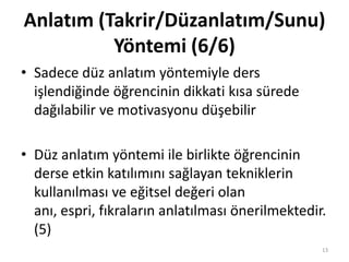 • Sadece düz anlatım yöntemiyle ders
işlendiğinde öğrencinin dikkati kısa sürede
dağılabilir ve motivasyonu düşebilir
• Düz anlatım yöntemi ile birlikte öğrencinin
derse etkin katılımını sağlayan tekniklerin
kullanılması ve eğitsel değeri olan
anı, espri, fıkraların anlatılması önerilmektedir.
(5)
Anlatım (Takrir/Düzanlatım/Sunu)
Yöntemi (6/6)
13
 