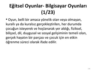 Eğitsel Oyunlar- Bilgisayar Oyunları
(1/23)
• Oyun, belli bir amaca yönelik olan veya olmayan,
kurallı ya da kuralsız gerçekleştirilen, her durumda
çocuğun isteyerek ve hoşlanarak yer aldığı, fiziksel,
bilişsel, dil, duygusal ve sosyal gelişiminin temeli olan,
gerçek hayatın bir parçası ve çocuk için en etkin
öğrenme süreci olarak ifade edilir.
136
 