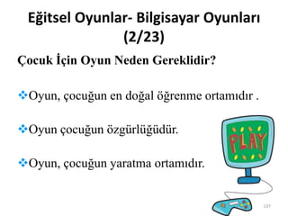 Eğitsel Oyunlar- Bilgisayar Oyunları
(2/23)
Çocuk İçin Oyun Neden Gereklidir?
Oyun, çocuğun en doğal öğrenme ortamıdır .
Oyun çocuğun özgürlüğüdür.
Oyun, çocuğun yaratma ortamıdır.
137
 