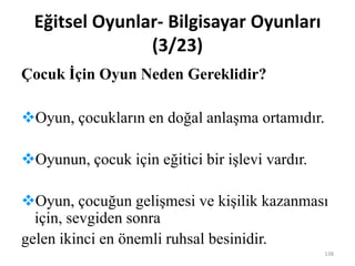 Eğitsel Oyunlar- Bilgisayar Oyunları
(3/23)
Çocuk İçin Oyun Neden Gereklidir?
Oyun, çocukların en doğal anlaşma ortamıdır.
Oyunun, çocuk için eğitici bir işlevi vardır.
Oyun, çocuğun gelişmesi ve kişilik kazanması
için, sevgiden sonra
gelen ikinci en önemli ruhsal besinidir.
138
 