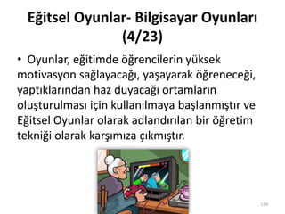 Eğitsel Oyunlar- Bilgisayar Oyunları
(4/23)
• Oyunlar, eğitimde öğrencilerin yüksek
motivasyon sağlayacağı, yaşayarak öğreneceği,
yaptıklarından haz duyacağı ortamların
oluşturulması için kullanılmaya başlanmıştır ve
Eğitsel Oyunlar olarak adlandırılan bir öğretim
tekniği olarak karşımıza çıkmıştır.
139
 