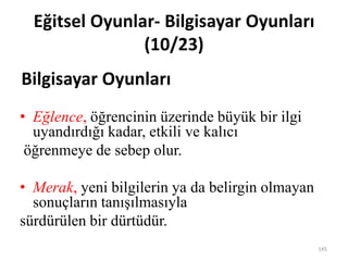 • Eğlence, öğrencinin üzerinde büyük bir ilgi
uyandırdığı kadar, etkili ve kalıcı
öğrenmeye de sebep olur.
• Merak, yeni bilgilerin ya da belirgin olmayan
sonuçların tanışılmasıyla
sürdürülen bir dürtüdür.
Eğitsel Oyunlar- Bilgisayar Oyunları
(10/23)
Bilgisayar Oyunları
145
 