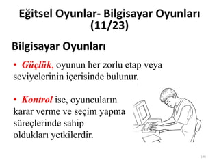 • Güçlük, oyunun her zorlu etap veya
seviyelerinin içerisinde bulunur.
• Kontrol ise, oyuncuların
karar verme ve seçim yapma
süreçlerinde sahip
oldukları yetkilerdir.
Bilgisayar Oyunları
Eğitsel Oyunlar- Bilgisayar Oyunları
(11/23)
146
 