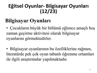 Bilgisayar Oyunları
Eğitsel Oyunlar- Bilgisayar Oyunları
(12/23)
• Çocukların büyük bir bölümü eğlence amaçlı boş
zaman geçirme aktivitesi olarak bilgisayar
oyunlarını görmektedirler.
• Bilgisayar oyunlarının bu özelliklerine rağmen,
literatürde pek çok oyun tabanlı öğrenme ortamları
ile ilgili araştırmalar yapılmaktadır.
147
 