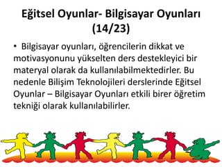 Eğitsel Oyunlar- Bilgisayar Oyunları
(14/23)
• Bilgisayar oyunları, öğrencilerin dikkat ve
motivasyonunu yükselten ders destekleyici bir
materyal olarak da kullanılabilmektedirler. Bu
nedenle Bilişim Teknolojileri derslerinde Eğitsel
Oyunlar – Bilgisayar Oyunları etkili birer öğretim
tekniği olarak kullanılabilirler.
149
 