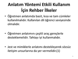 Anlatım Yöntemi Etkili Kullanım
İçin Rehber İlkeler
• Öğretmen anlatımda basit, kısa ve tam cümleler
kullanılmalıdır. Kullanılan dil öğrenci seviyesinde
olmalıdır.
• Öğretmen anlatımını çeşitli araç gereçlerle
desteklemelidir. Tahtayı iyi kullanmalıdır.
• Jest ve mimiklerle anlatımı destekleyerek sözsüz
iletişim unsurlarına da yer vermelidir.(1)
15
 