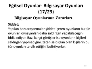 Eğitsel Oyunlar- Bilgisayar Oyunları
(17/23)
Bilgisayar Oyunlarının Zararları
152
Şiddet;
Yapılan bazı araştırmalar şiddet içeren oyunların bu tür
oyunları oynayanları daha saldırgan yapabileceğini
iddia ediyor. Bazı karşıt görüşler ise oyunların kişileri
saldırgan yapmadığını, zaten saldırgan olan kişilerin bu
tür oyunları tercih ettiğini belirtiyorlar.
 