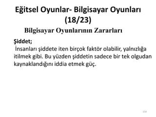 Eğitsel Oyunlar- Bilgisayar Oyunları
(18/23)
Bilgisayar Oyunlarının Zararları
154
Şiddet;
İnsanları şiddete iten birçok faktör olabilir, yalnızlığa
itilmek gibi. Bu yüzden şiddetin sadece bir tek olgudan
kaynaklandığını iddia etmek güç.
 