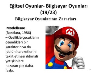 Eğitsel Oyunlar- Bilgisayar Oyunları
(19/23)
Bilgisayar Oyunlarının Zararları
156
Modelleme
(Bandura, 1986)
– Özellikle çocukların
özendikleri bir
karakterin ya da
idolün hareketlerini
taklit etmesi ihtimali
yetişkinlere
nazaran çok daha
fazla.
 