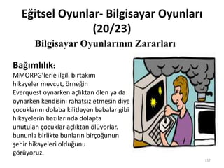 Eğitsel Oyunlar- Bilgisayar Oyunları
(20/23)
Bilgisayar Oyunlarının Zararları
157
Bağımlılık:
MMORPG’lerle ilgili birtakım
hikayeler mevcut, örneğin
Everquest oynarken açlıktan ölen ya da
oynarken kendisini rahatsız etmesin diye
çocuklarını dolaba kilitleyen babalar gibi. Bu
hikayelerin bazılarında dolapta
unutulan çocuklar açlıktan ölüyorlar.
bununla birlikte bunların birçoğunun
şehir hikayeleri olduğunu
görüyoruz.
 