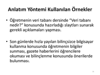 Anlatım Yöntemi Kullanılan Örnekler
• Öğretmenin veri tabanı dersinde “Veri tabanı
nedir?” konusunda hazırladığı slaytları sunarak
gerekli açıklamaları yapması.
• Son günlerde hızla yayılan bilinçsizce bilgisayar
kullanma konusunda öğretmenin bilgiler
sunması, gazete haberlerini öğrencilere
okuması ve bilinçlenme konusunda önerilerde
bulunması.
16
 