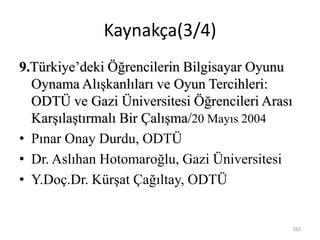 163
9.Türkiye’deki Öğrencilerin Bilgisayar Oyunu
Oynama Alışkanlıları ve Oyun Tercihleri:
ODTÜ ve Gazi Üniversitesi Öğrencileri Arası
Karşılaştırmalı Bir Çalışma/20 Mayıs 2004
• Pınar Onay Durdu, ODTÜ
• Dr. Aslıhan Hotomaroğlu, Gazi Üniversitesi
• Y.Doç.Dr. Kürşat Çağıltay, ODTÜ
Kaynakça(3/4)
 