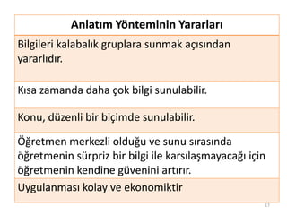 Anlatım Yönteminin Yararları
Bilgileri kalabalık gruplara sunmak açısından
yararlıdır.
Kısa zamanda daha çok bilgi sunulabilir.
Konu, düzenli bir biçimde sunulabilir.
Öğretmen merkezli olduğu ve sunu sırasında
öğretmenin sürpriz bir bilgi ile karsılaşmayacağı için
öğretmenin kendine güvenini artırır.
Uygulanması kolay ve ekonomiktir
17
 