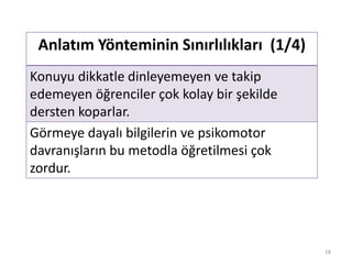 Anlatım Yönteminin Sınırlılıkları (1/4)
Konuyu dikkatle dinleyemeyen ve takip
edemeyen öğrenciler çok kolay bir şekilde
dersten koparlar.
Görmeye dayalı bilgilerin ve psikomotor
davranışların bu metodla öğretilmesi çok
zordur.
18
 