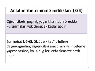 Anlatım Yönteminin Sınırlılıkları (3/4)
Öğrencilerin geçmiş yaşantılarından örnekler
kullanmaları yok denecek kadar azdır.
Bu metod büyük ölçüde kitabî bilgilere
dayandığından, öğrencileri araştırma ve inceleme
yapma yerine, kalıp bilgileri ezberlemeye sevk
eder.
20
 