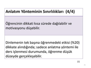 Anlatım Yönteminin Sınırlılıkları (4/4)
Öğrencinin dikkati kısa sürede dağılabilir ve
motivasyonu düşebilir.
Dinlemenin tek başına öğrenmedeki etkisi (%20)
dikkate alındığında; sadece anlatma yöntemi ile
ders işlenmesi durumunda, öğrenme düşük
düzeyde gerçekleşebilir.
21
(1)
 