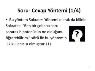 • Bu yöntem Sokrates Yöntemi olarak da bilinir.
Sokrates: “Ben bir çobana soru
sorarak hipotenüsün ne olduğunu
öğretebilirim.” sözü ile bu yöntemin
ilk kullanıcısı olmuştur. (1)
Soru- Cevap Yöntemi (1/4)
23
 