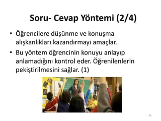 • Öğrencilere düşünme ve konuşma
alışkanlıkları kazandırmayı amaçlar.
• Bu yöntem öğrencinin konuyu anlayıp
anlamadığını kontrol eder. Öğrenilenlerin
pekiştirilmesini sağlar. (1)
Soru- Cevap Yöntemi (2/4)
24
 