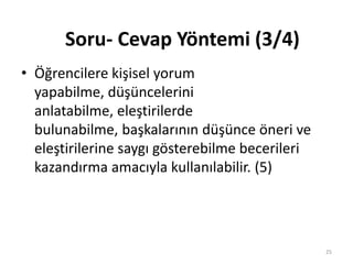 • Öğrencilere kişisel yorum
yapabilme, düşüncelerini
anlatabilme, eleştirilerde
bulunabilme, başkalarının düşünce öneri ve
eleştirilerine saygı gösterebilme becerileri
kazandırma amacıyla kullanılabilir. (5)
Soru- Cevap Yöntemi (3/4)
25
 
