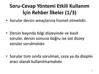 • Sorular dersin amaçlarına hizmet etmelidir.
• Dersin başında bilgi düzeyinde ve basit
sorular, dersin sonuna doğru ise üst düzey
sorular sorulmalıdır.
• Sorular tüm sınıfa sorulmalı, ceza ya da disiplin
aracı olarak kullanılmamalıdır.
Soru-Cevap Yöntemi Etkili Kullanım
İçin Rehber İlkeler (1/3)
27
 
