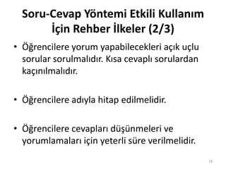 • Öğrencilere yorum yapabilecekleri açık uçlu
sorular sorulmalıdır. Kısa cevaplı sorulardan
kaçınılmalıdır.
• Öğrencilere adıyla hitap edilmelidir.
• Öğrencilere cevapları düşünmeleri ve
yorumlamaları için yeterli süre verilmelidir.
Soru-Cevap Yöntemi Etkili Kullanım
İçin Rehber İlkeler (2/3)
28
 