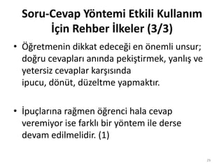 • Öğretmenin dikkat edeceği en önemli unsur;
doğru cevapları anında pekiştirmek, yanlış ve
yetersiz cevaplar karşısında
ipucu, dönüt, düzeltme yapmaktır.
• İpuçlarına rağmen öğrenci hala cevap
veremiyor ise farklı bir yöntem ile derse
devam edilmelidir. (1)
Soru-Cevap Yöntemi Etkili Kullanım
İçin Rehber İlkeler (3/3)
29
 