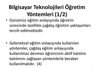 • Günümüz eğitim anlayışında öğretim
sürecinde özellikle çağdaş öğretim yaklaşımları
tercih edilmektedir.
• Geleneksel eğitim anlayışında kullanılan
yöntemler, çağdaş eğitim anlayışında
kullanılmaz denmez öğrencinin aktif katılımı
katılımını sağlayan yöntemlerle beraber
kullanılmalıdır. (4)
Bilgisayar Teknolojileri Öğretim
Yöntemleri (1/2)
3
 