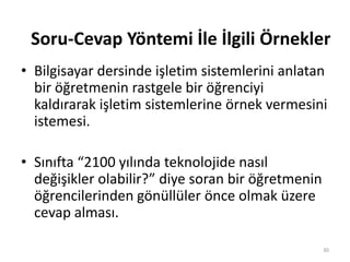 • Bilgisayar dersinde işletim sistemlerini anlatan
bir öğretmenin rastgele bir öğrenciyi
kaldırarak işletim sistemlerine örnek vermesini
istemesi.
• Sınıfta “2100 yılında teknolojide nasıl
değişikler olabilir?” diye soran bir öğretmenin
öğrencilerinden gönüllüler önce olmak üzere
cevap alması.
30
Soru-Cevap Yöntemi İle İlgili Örnekler
 