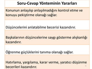 Soru-Cevap Yönteminin Yararları
Konunun anlaşılıp anlaşılmadığını kontrol etme ve
konuyu pekiştirme olanağı sağlar.
Düşüncelerini anlatabilme becerisi kazandırır.
Başkalarının düşüncelerine saygı gösterme alışkanlığı
kazandırır.
Öğrenme güçlüklerini tanıma olanağı sağlar.
Hatırlama, yargılama, karar verme, yaratıcı düşünme
becerileri kazandırır. 31
 