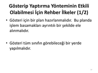 Gösterip Yaptırma Yönteminin Etkili
Olabilmesi İçin Rehber İlkeler (1/2)
• Gösteri için bir plan hazırlanmalıdır. Bu planda
işlem basamakları ayrıntılı bir şekilde ele
alınmalıdır.
• Gösteri tüm sınıfın görebileceği bir yerde
yapılmalıdır.
37
 