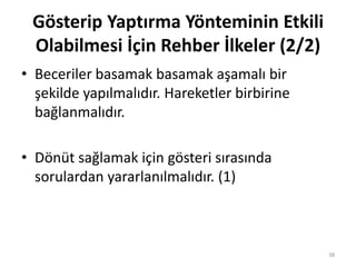 • Beceriler basamak basamak aşamalı bir
şekilde yapılmalıdır. Hareketler birbirine
bağlanmalıdır.
• Dönüt sağlamak için gösteri sırasında
sorulardan yararlanılmalıdır. (1)
38
Gösterip Yaptırma Yönteminin Etkili
Olabilmesi İçin Rehber İlkeler (2/2)
 