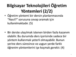 • Öğretim yöntemi bir dersin planlanmasında
“Nasıl?” sorusuna cevap aramak için
kullanılmaktadır. (5)
• Bir derste ulaşılmak istenen birden fazla kazanım
olabilir. Bu durumda ders içerisinde sadece bir
yöntem kullanmak yeterli olmayabilir. Bunun
yerine ders süresince ve uygun yerde farklı
öğrenim yöntemlerini işe koşmak gerekir. (4)
Bilgisayar Teknolojileri Öğretim
Yöntemleri (2/2)
4
 